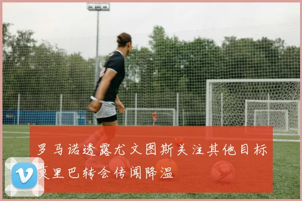 罗马诺透露尤文图斯关注其他目标莫里巴转会传闻降温