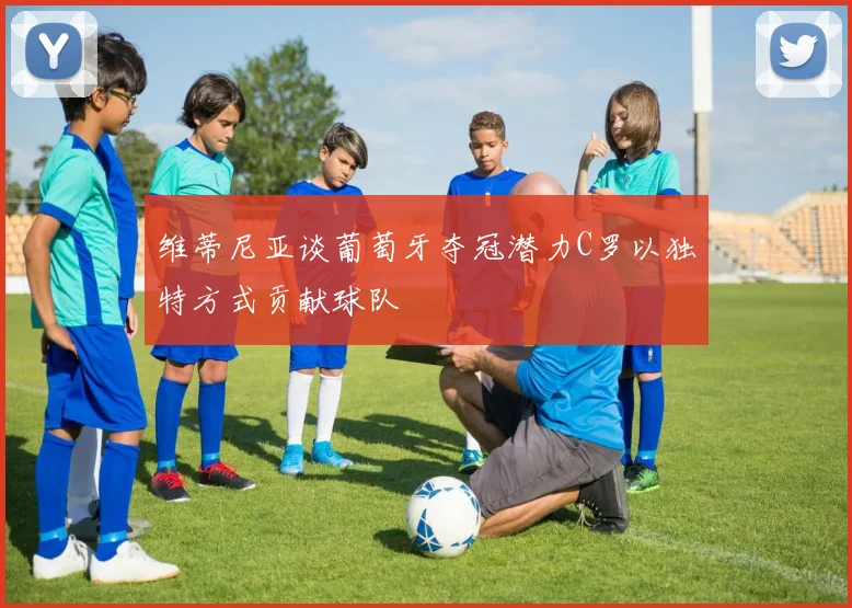维蒂尼亚谈葡萄牙夺冠潜力C罗以独特方式贡献球队