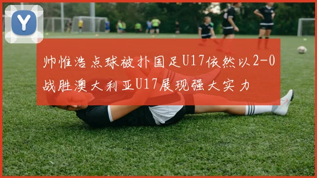 帅惟浩点球被扑国足U17依然以2-0战胜澳大利亚U17展现强大实力