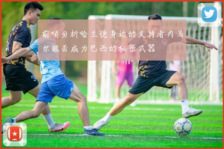前哨分析哈兰德身边的支持者内马尔能否成为巴西的秘密武器
