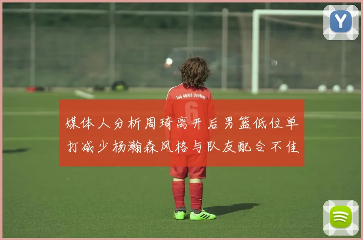 媒体人分析周琦离开后男篮低位单打减少杨瀚森风格与队友配合不佳