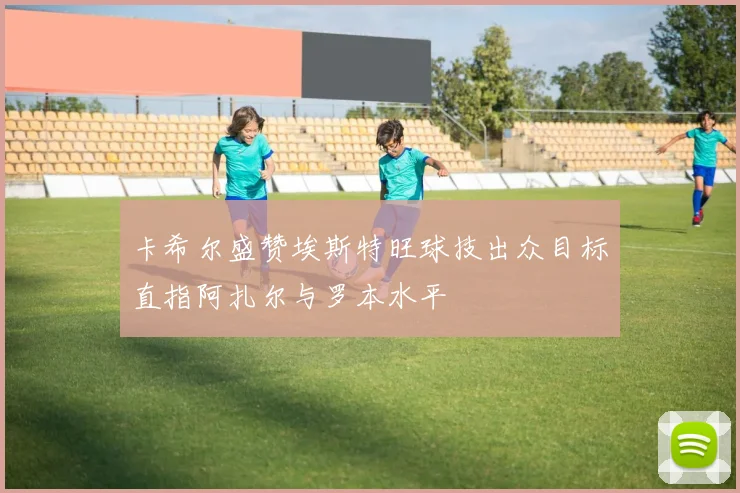 卡希尔盛赞埃斯特旺球技出众目标直指阿扎尔与罗本水平