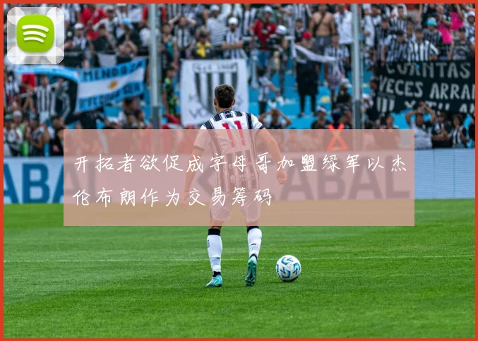 开拓者欲促成字母哥加盟绿军以杰伦布朗作为交易筹码