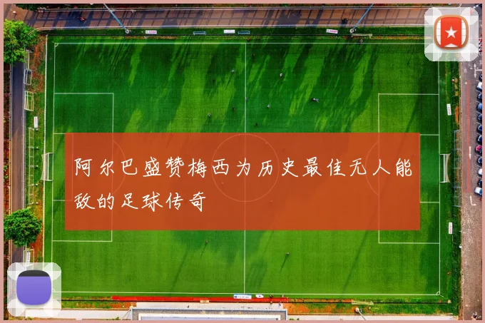 阿尔巴盛赞梅西为历史最佳无人能敌的足球传奇