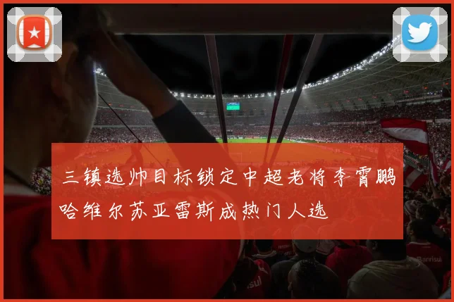 三镇选帅目标锁定中超老将李霄鹏哈维尔苏亚雷斯成热门人选