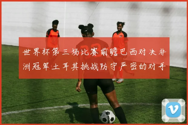 世界杯第三场比赛前瞻巴西对决非洲冠军土耳其挑战防守严密的对手