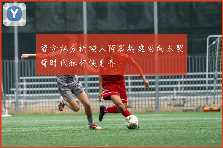 曾令旭分析湖人阵容构建或向东契奇时代独行侠看齐