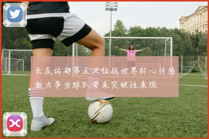 长友佑都第五次征战世界杯心怀感激力争为球队带来突破性表现