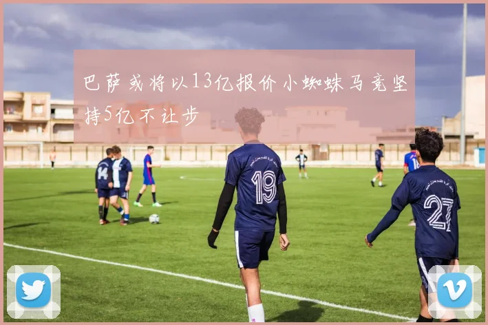 巴萨或将以13亿报价小蜘蛛马竞坚持5亿不让步