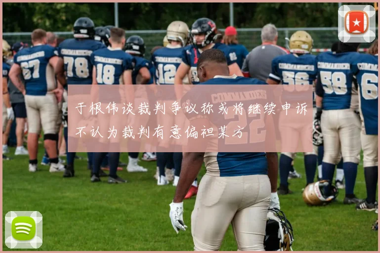 于根伟谈裁判争议称或将继续申诉不认为裁判有意偏袒某方