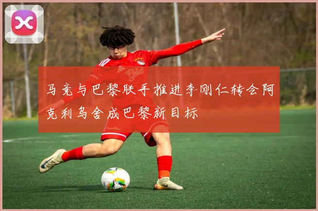 马竞与巴黎联手推进李刚仁转会阿克利乌舍成巴黎新目标