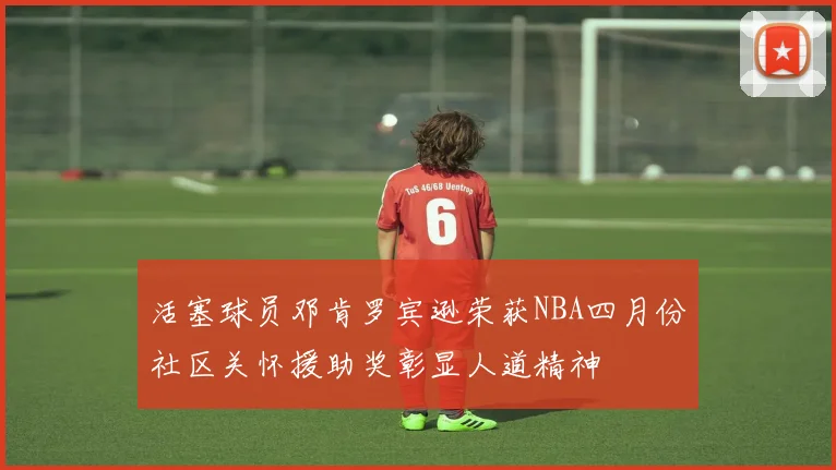 活塞球员邓肯罗宾逊荣获NBA四月份社区关怀援助奖彰显人道精神