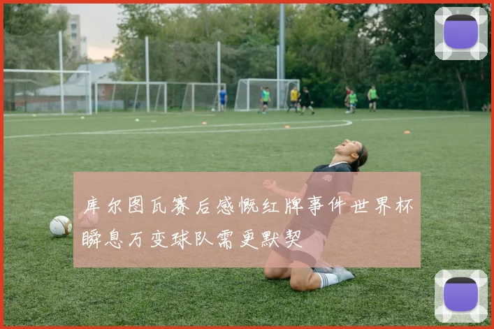 库尔图瓦赛后感慨红牌事件世界杯瞬息万变球队需更默契